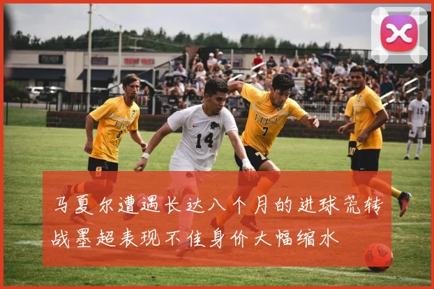 马夏尔遭遇长达八个月的进球荒转战墨超表现不佳身价大幅缩水