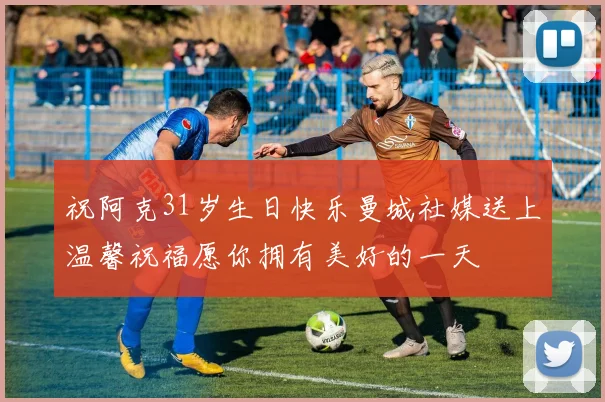 祝阿克31岁生日快乐曼城社媒送上温馨祝福愿你拥有美好的一天