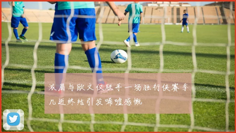 浓眉与欧文仅联手一场独行侠赛季几近终结引发唏嘘感慨