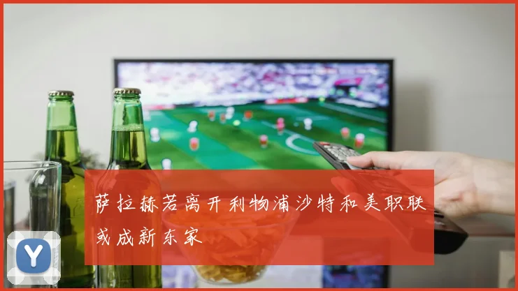萨拉赫若离开利物浦沙特和美职联或成新东家
