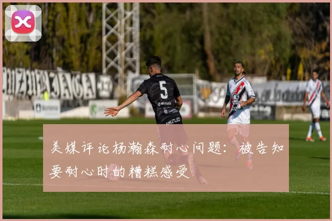 美媒评论杨瀚森耐心问题：被告知要耐心时的糟糕感受