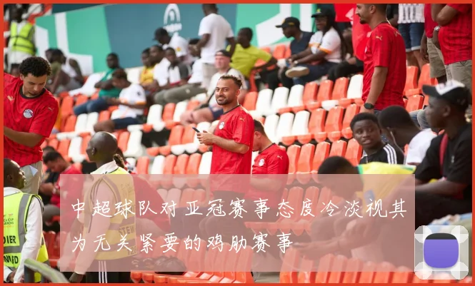 中超球队对亚冠赛事态度冷淡视其为无关紧要的鸡肋赛事