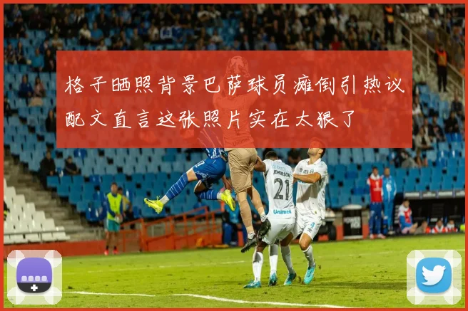 格子晒照背景巴萨球员瘫倒引热议配文直言这张照片实在太狠了