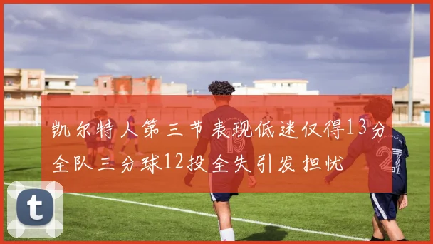 凯尔特人第三节表现低迷仅得13分全队三分球12投全失引发担忧