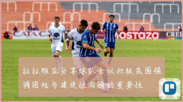 拉拉维亚分享球队会议积极氛围强调团结与建设性沟通的重要性
