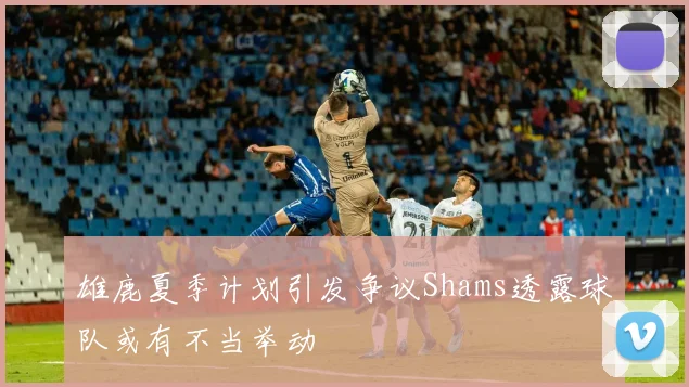雄鹿夏季计划引发争议Shams透露球队或有不当举动