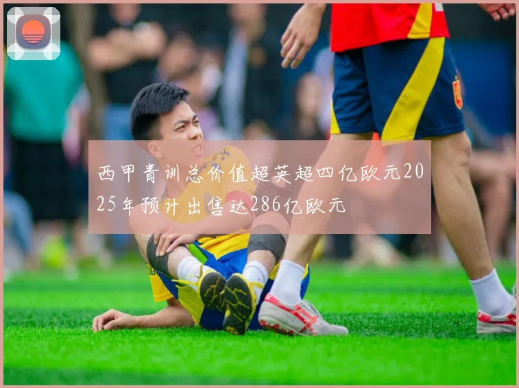 西甲青训总价值超英超四亿欧元2025年预计出售达286亿欧元