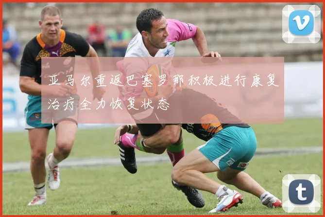 亚马尔重返巴塞罗那积极进行康复治疗全力恢复状态
