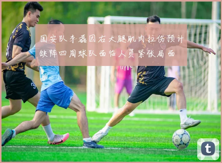 国安队李磊因右大腿肌肉拉伤预计缺阵四周球队面临人员紧张局面