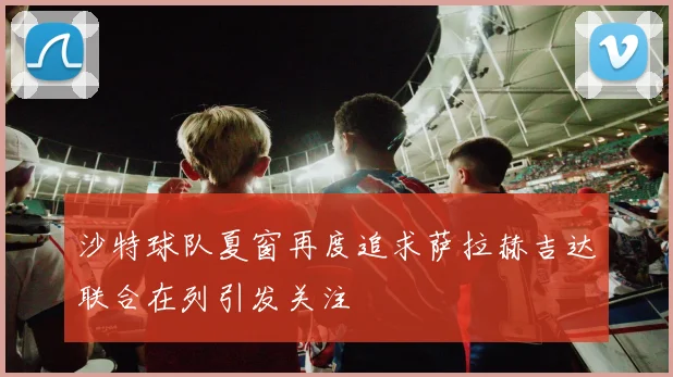 沙特球队夏窗再度追求萨拉赫吉达联合在列引发关注