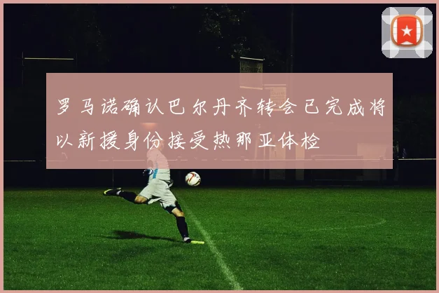 罗马诺确认巴尔丹齐转会已完成将以新援身份接受热那亚体检