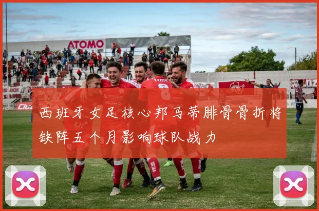 西班牙女足核心邦马蒂腓骨骨折将缺阵五个月影响球队战力