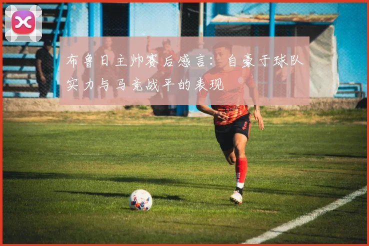 布鲁日主帅赛后感言：自豪于球队实力与马竞战平的表现