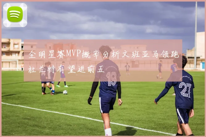 全明星赛MVP概率分析文班亚马领跑杜兰特有望进前五