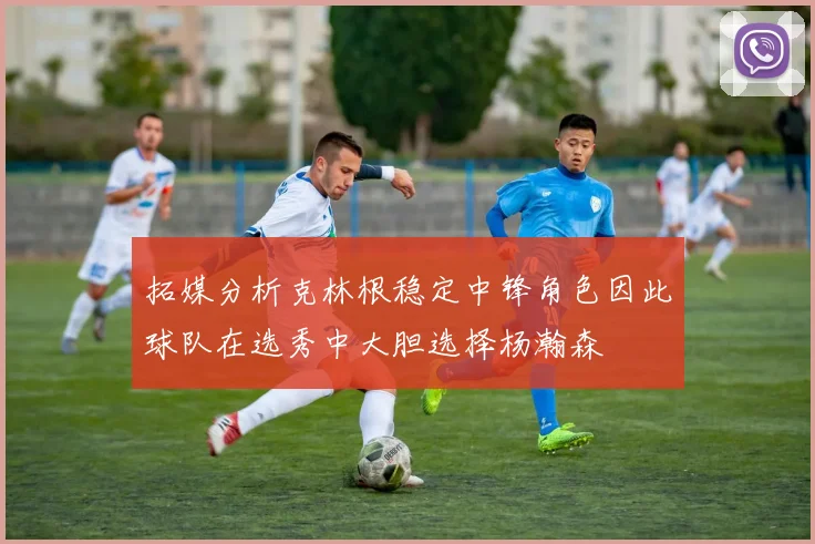 拓媒分析克林根稳定中锋角色因此球队在选秀中大胆选择杨瀚森