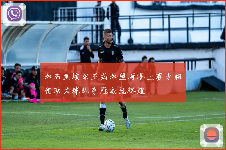 加布里埃尔正式加盟海港上赛季租借助力球队夺冠成就辉煌