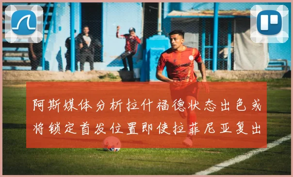 阿斯媒体分析拉什福德状态出色或将锁定首发位置即使拉菲尼亚复出