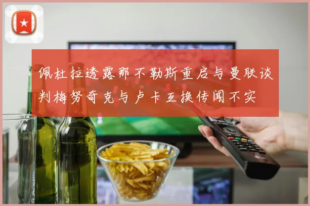 佩杜拉透露那不勒斯重启与曼联谈判梅努奇克与卢卡互换传闻不实
