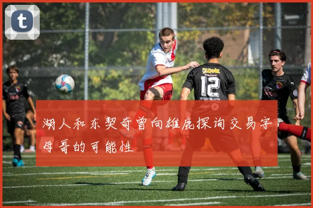 湖人和东契奇曾向雄鹿探询交易字母哥的可能性