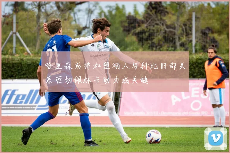 哈里森或将加盟湖人与科比旧部关系密切佩林卡助力成关键