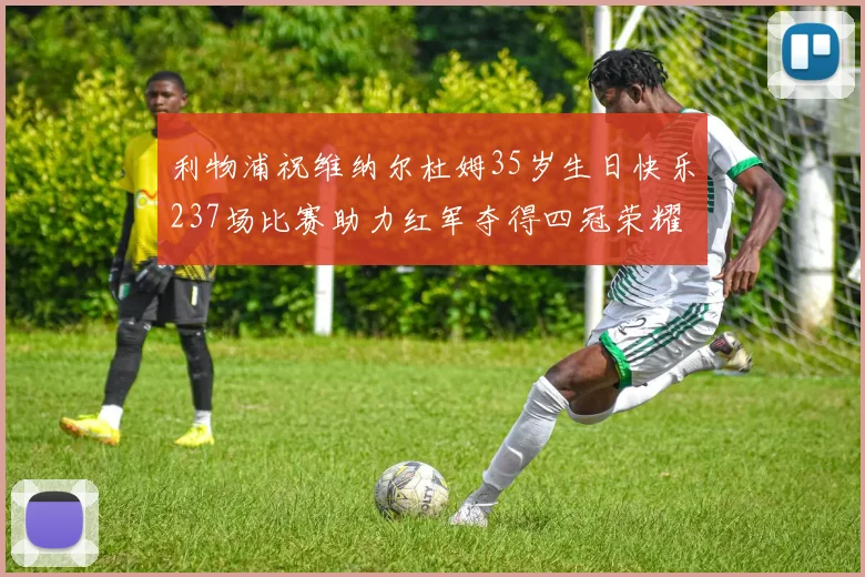 利物浦祝维纳尔杜姆35岁生日快乐237场比赛助力红军夺得四冠荣耀