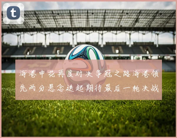 海港申花再度对决争冠之路海港领先两分悬念迭起期待最后一轮决战