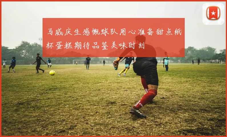 马威庆生感慨球队用心准备甜点纸杯蛋糕期待品鉴美味时刻
