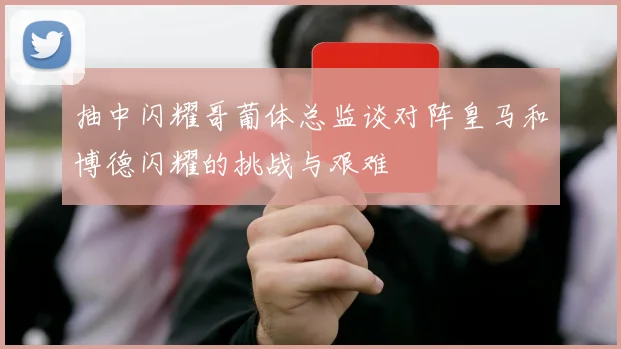 抽中闪耀哥葡体总监谈对阵皇马和博德闪耀的挑战与艰难
