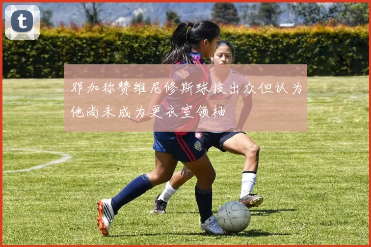 邓加称赞维尼修斯球技出众但认为他尚未成为更衣室领袖