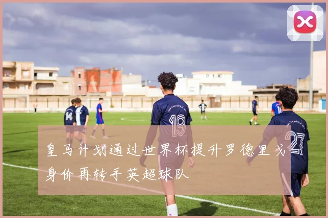 皇马计划通过世界杯提升罗德里戈身价再转手英超球队