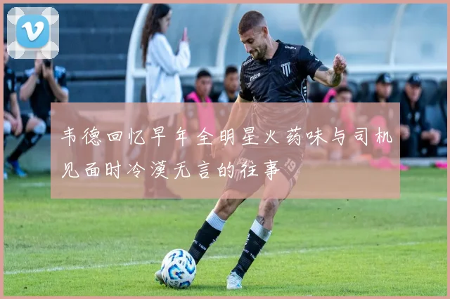 韦德回忆早年全明星火药味与司机见面时冷漠无言的往事