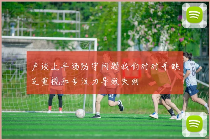 卢谈上半场防守问题我们对对手缺乏重视和专注力导致失利