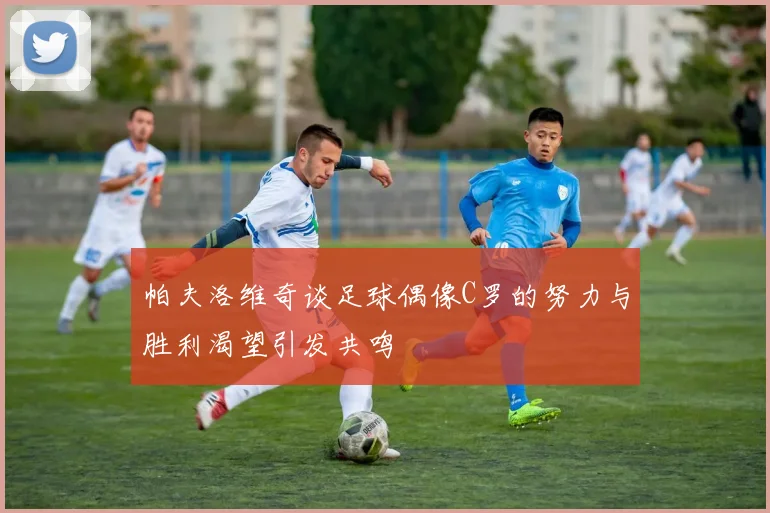 帕夫洛维奇谈足球偶像C罗的努力与胜利渴望引发共鸣