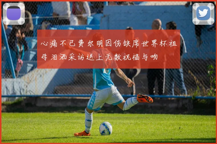 心痛不已费尔明因伤缺席世界杯祖母泪洒采访送上无数祝福与吻